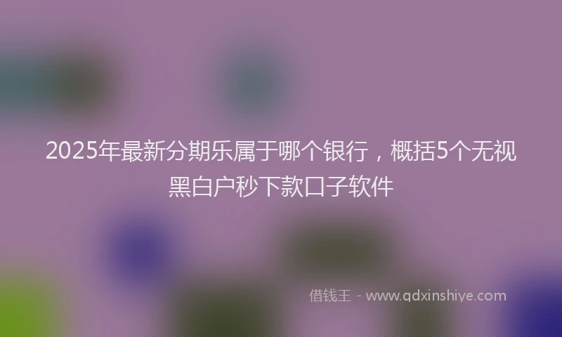 2025年最新分期乐属于哪个银行，概括5个无视黑白户秒下款口子软件