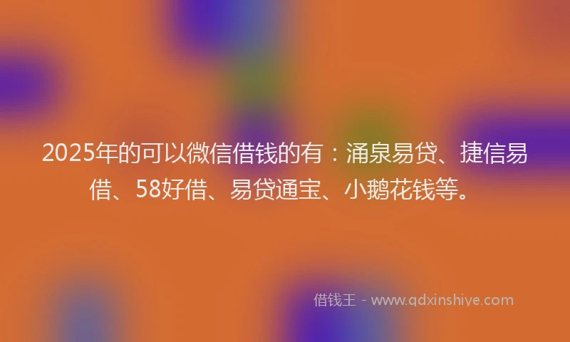 2025年的可以微信借钱的有：涌泉易贷、捷信易借、58好借、易贷通宝、小鹅花钱等。