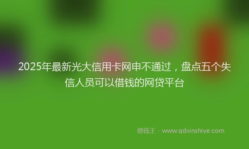2025年最新光大信用卡网申不通过，盘点五个失信人员可以借钱的网贷平台