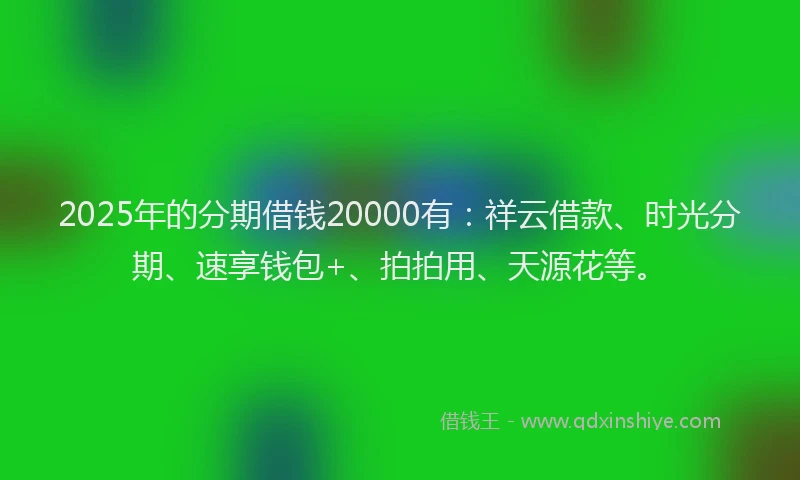 2025年的分期借钱20000有：祥云借款、时光分期、速享钱包+、拍拍用、天源花等。
