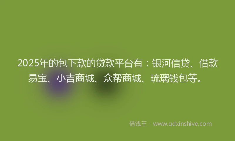 2025年的包下款的贷款平台有：银河信贷、借款易宝、小吉商城、众帮商城、琉璃钱包等。