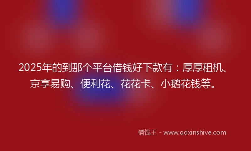 2025年的到那个平台借钱好下款有：厚厚租机、京享易购、便利花、花花卡、小鹅花钱等。