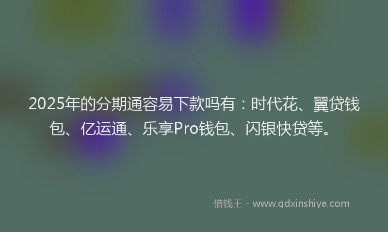 2025年的分期通容易下款吗有：时代花、翼贷钱包、亿运通、乐享Pro钱包、闪银快贷等。