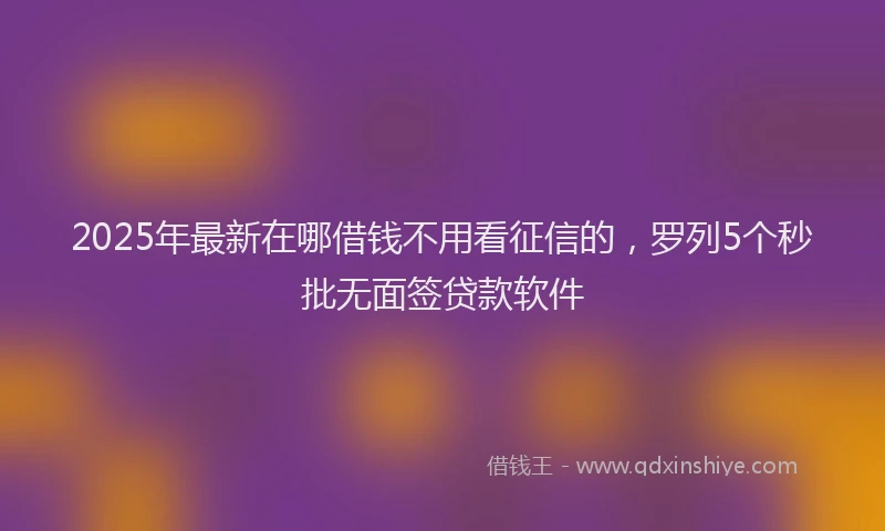2025年最新在哪借钱不用看征信的，罗列5个秒批无面签贷款软件