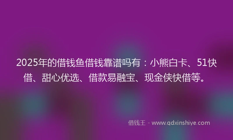 2025年的借钱鱼借钱靠谱吗有：小熊白卡、51快借、甜心优选、借款易融宝、现金侠快借等。