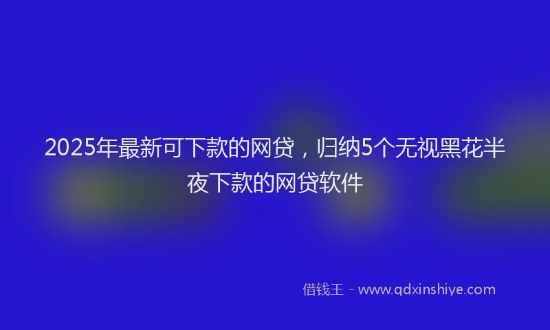2025年最新可下款的网贷，归纳5个无视黑花半夜下款的网贷软件