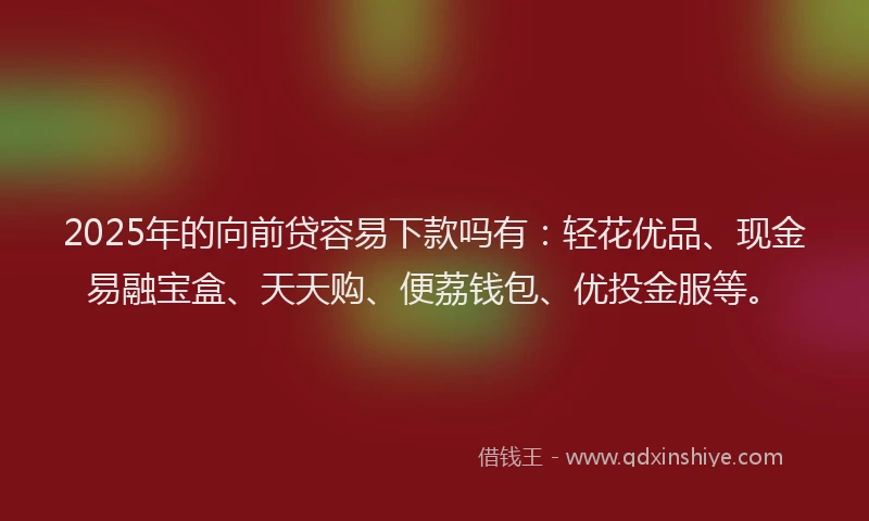 2025年的向前贷容易下款吗有：轻花优品、现金易融宝盒、天天购、便荔钱包、优投金服等。