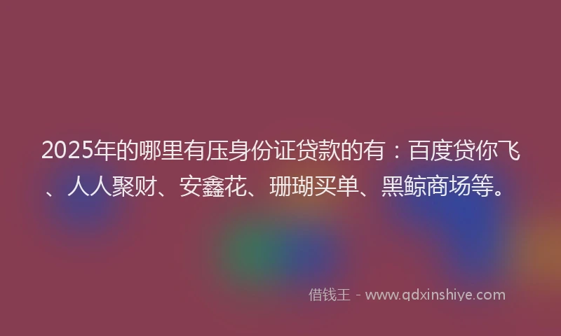2025年的哪里有压身份证贷款的有：百度贷你飞、人人聚财、安鑫花、珊瑚买单、黑鲸商场等。