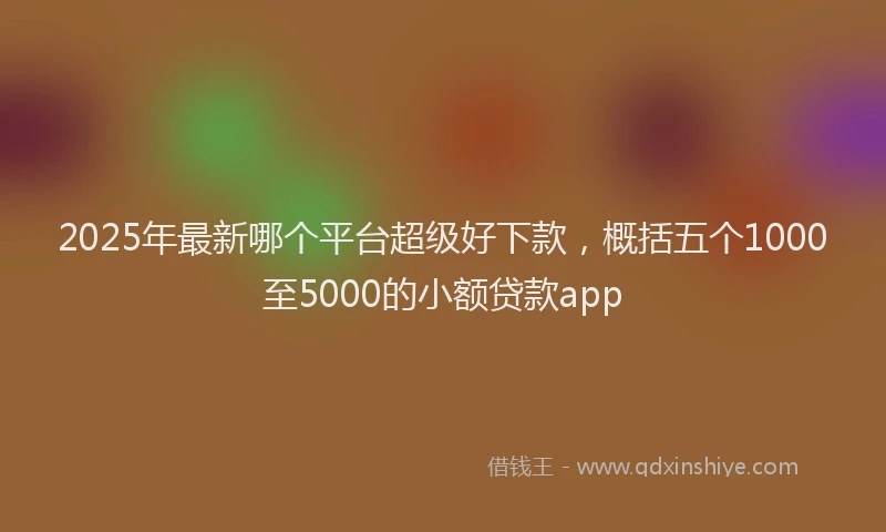 2025年最新哪个平台超级好下款，概括五个1000至5000的小额贷款app