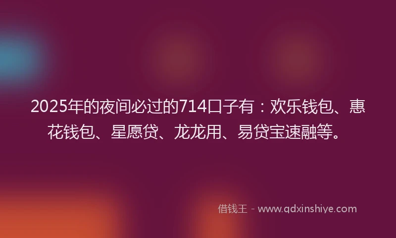 2025年的夜间必过的714口子有：欢乐钱包、惠花钱包、星愿贷、龙龙用、易贷宝速融等。
