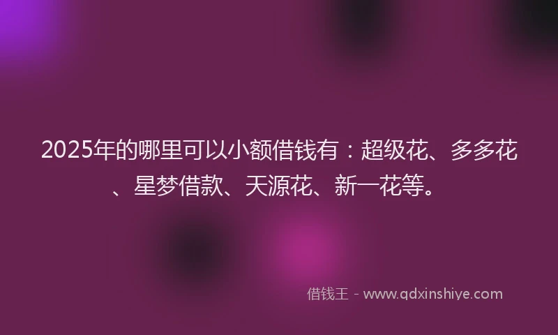 2025年的哪里可以小额借钱有：超级花、多多花、星梦借款、天源花、新一花等。