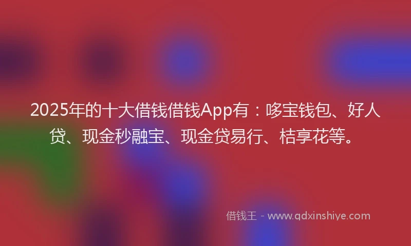 2025年的十大借钱借钱App有：哆宝钱包、好人贷、现金秒融宝、现金贷易行、桔享花等。