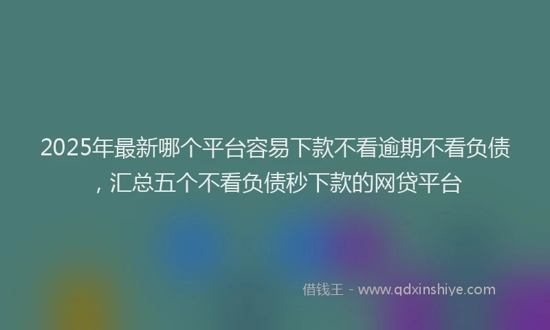 2025年最新哪个平台容易下款不看逾期不看负债，汇总五个不看负债秒下款的网贷平台