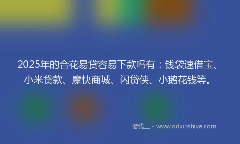 2025年的合花易贷容易下款吗有：钱袋速借宝、小米贷款、魔快商城、闪贷侠、小鹅花钱等。