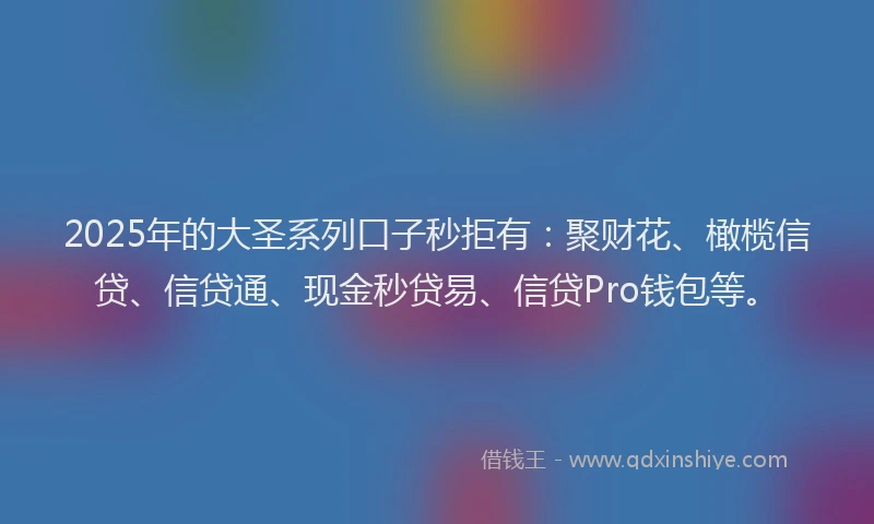2025年的大圣系列口子秒拒有：聚财花、橄榄信贷、信贷通、现金秒贷易、信贷Pro钱包等。