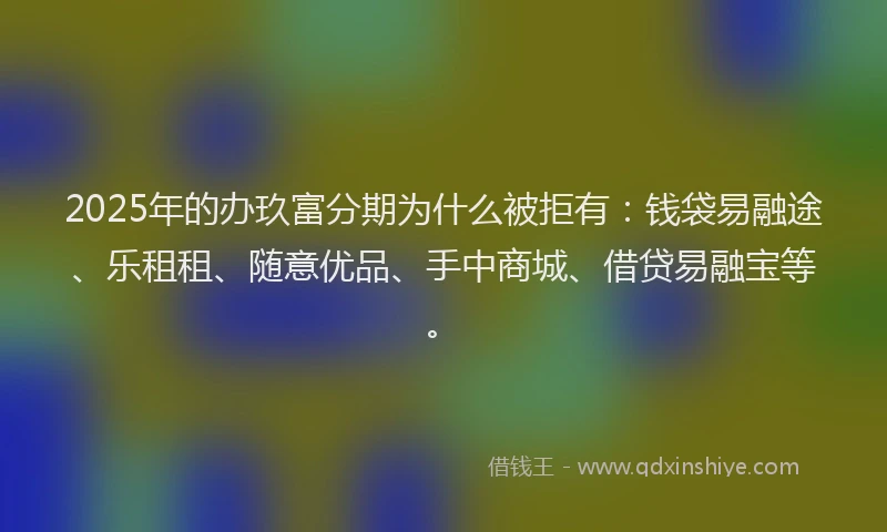 2025年的办玖富分期为什么被拒有：钱袋易融途、乐租租、随意优品、手中商城、借贷易融宝等。