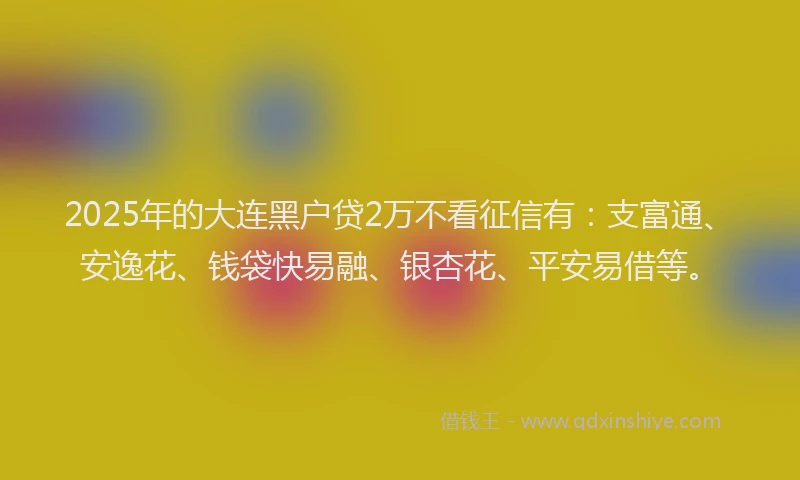 2025年的大连黑户贷2万不看征信有：支富通、安逸花、钱袋快易融、银杏花、平安易借等。