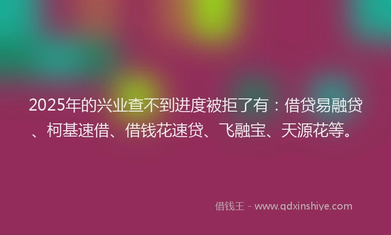 2025年的兴业查不到进度被拒了有：借贷易融贷、柯基速借、借钱花速贷、飞融宝、天源花等。