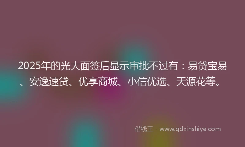 2025年的光大面签后显示审批不过有：易贷宝易、安逸速贷、优享商城、小信优选、天源花等。