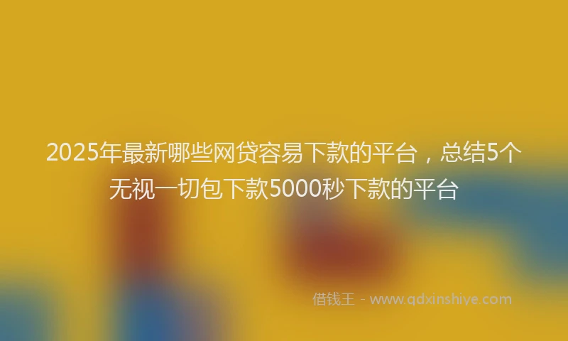 2025年最新哪些网贷容易下款的平台，总结5个无视一切包下款5000秒下款的平台