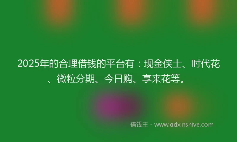 2025年的合理借钱的平台有：现金侠士、时代花、微粒分期、今日购、享来花等。