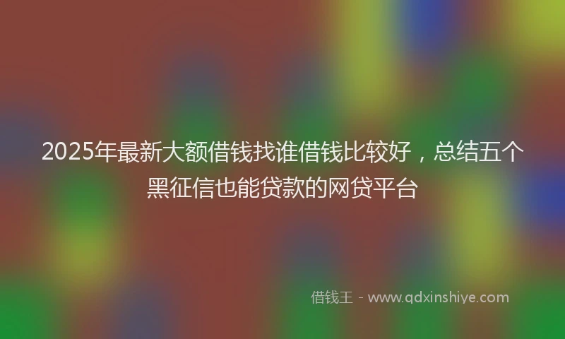 2025年最新大额借钱找谁借钱比较好，总结五个黑征信也能贷款的网贷平台