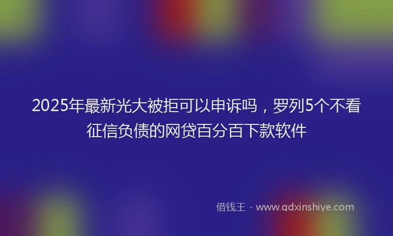 2025年最新光大被拒可以申诉吗，罗列5个不看征信负债的网贷百分百下款软件