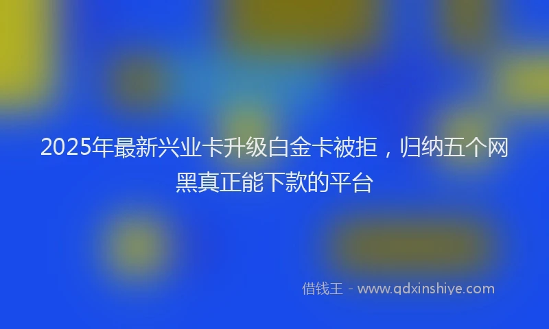 2025年最新兴业卡升级白金卡被拒，归纳五个网黑真正能下款的平台