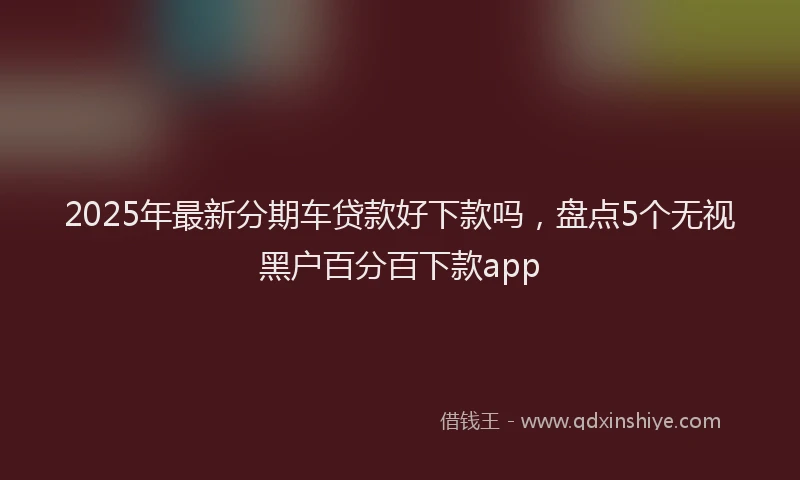 2025年最新分期车贷款好下款吗，盘点5个无视黑户百分百下款app