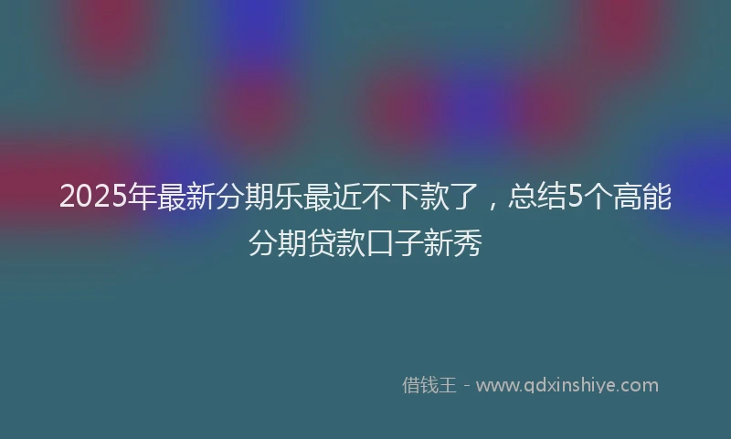 2025年最新分期乐最近不下款了，总结5个高能分期贷款口子新秀