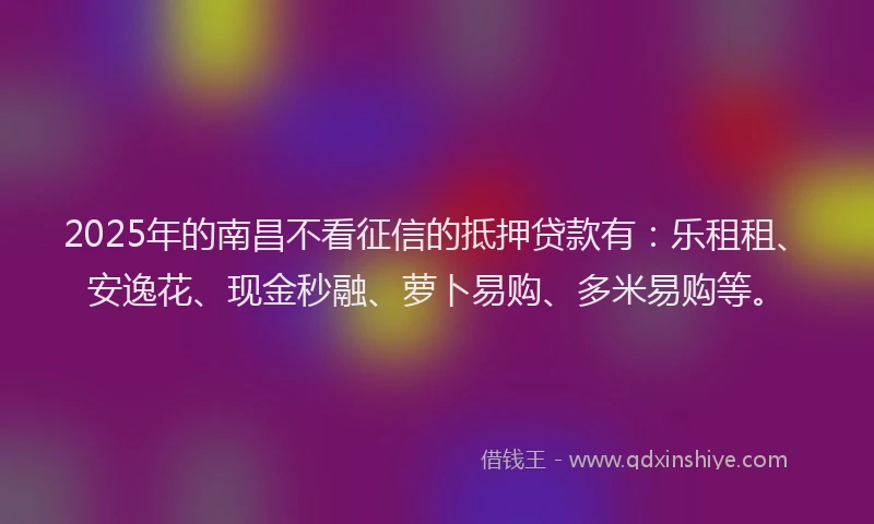 2025年的南昌不看征信的抵押贷款有：乐租租、安逸花、现金秒融、萝卜易购、多米易购等。
