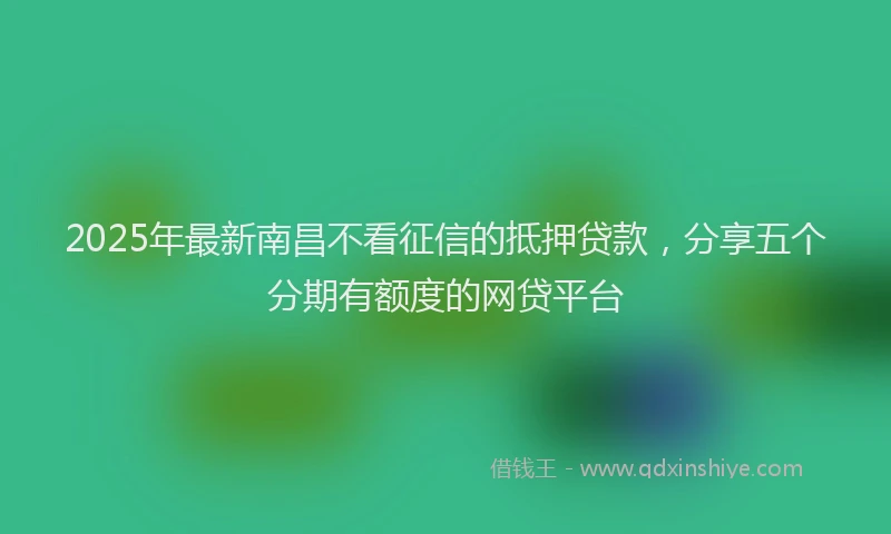 2025年最新南昌不看征信的抵押贷款，分享五个分期有额度的网贷平台