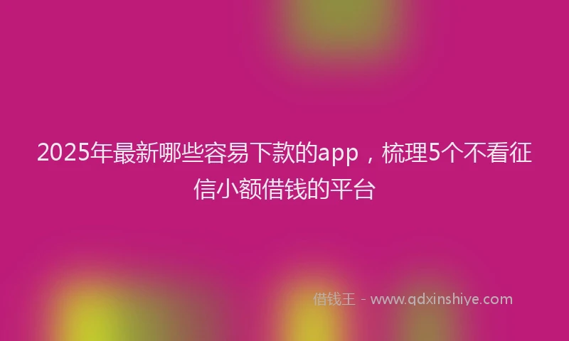 2025年最新哪些容易下款的app，梳理5个不看征信小额借钱的平台
