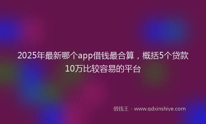 2025年最新哪个app借钱最合算，概括5个贷款10万比较容易的平台
