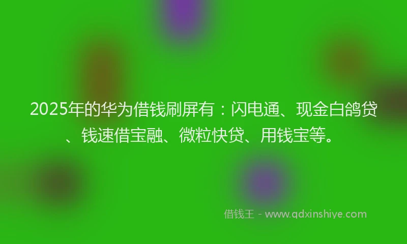 2025年的华为借钱刷屏有：闪电通、现金白鸽贷、钱速借宝融、微粒快贷、用钱宝等。