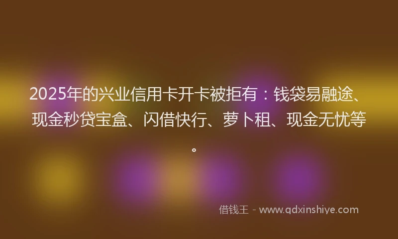 2025年的兴业信用卡开卡被拒有：钱袋易融途、现金秒贷宝盒、闪借快行、萝卜租、现金无忧等。