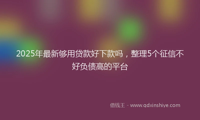 2025年最新够用贷款好下款吗，整理5个征信不好负债高的平台