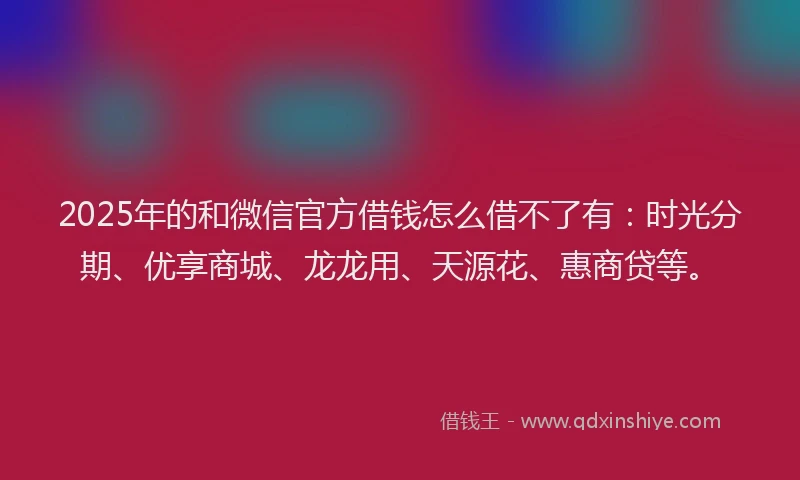 2025年的和微信官方借钱怎么借不了有：时光分期、优享商城、龙龙用、天源花、惠商贷等。