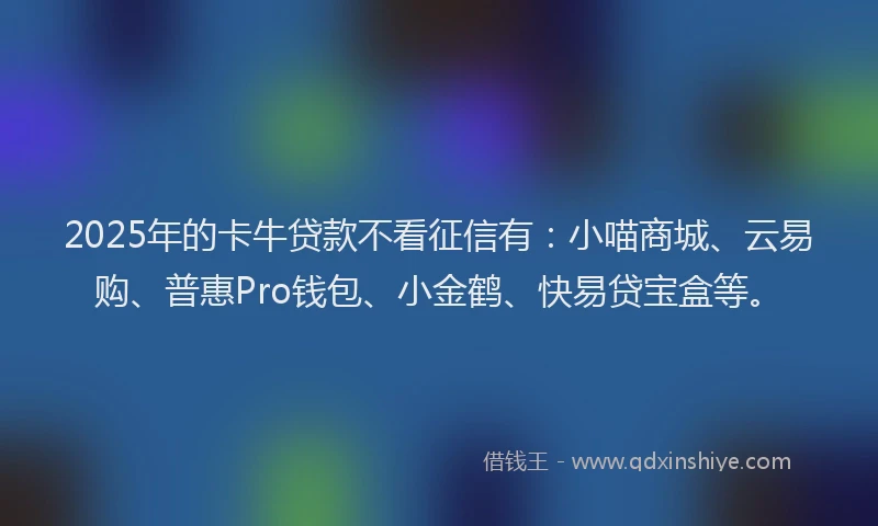 2025年的卡牛贷款不看征信有：小喵商城、云易购、普惠Pro钱包、小金鹤、快易贷宝盒等。