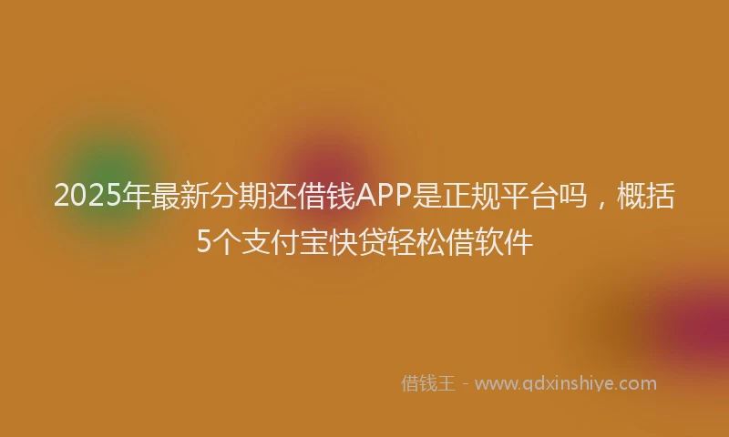 2025年最新分期还借钱APP是正规平台吗，概括5个支付宝快贷轻松借软件