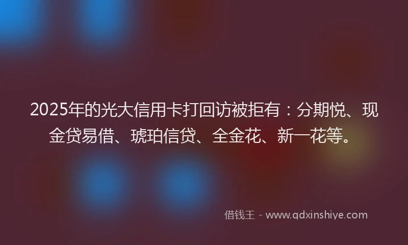 2025年的光大信用卡打回访被拒有：分期悦、现金贷易借、琥珀信贷、全金花、新一花等。