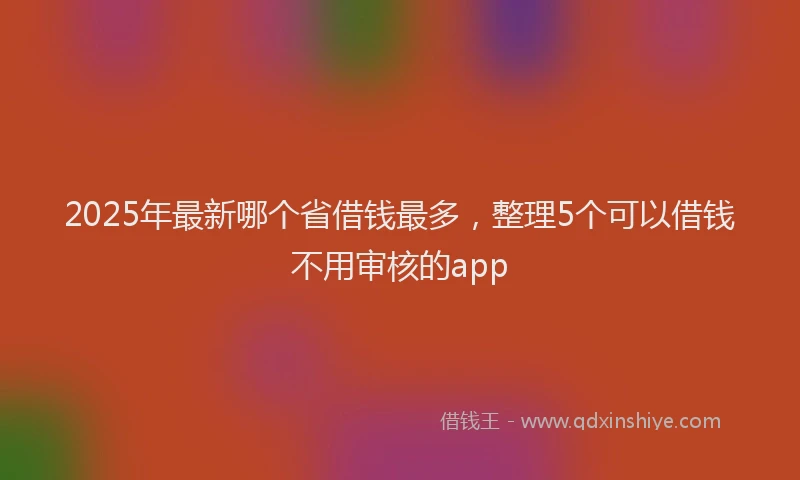 2025年最新哪个省借钱最多，整理5个可以借钱不用审核的app