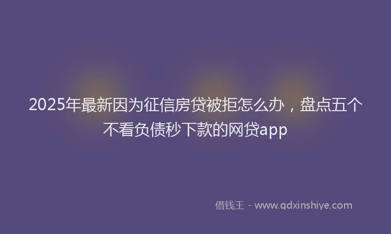 2025年最新因为征信房贷被拒怎么办，盘点五个不看负债秒下款的网贷app