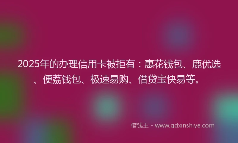 2025年的办理信用卡被拒有：惠花钱包、鹿优选、便荔钱包、极速易购、借贷宝快易等。