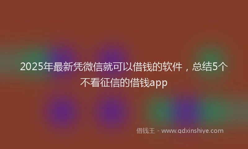 2025年最新凭微信就可以借钱的软件，总结5个不看征信的借钱app