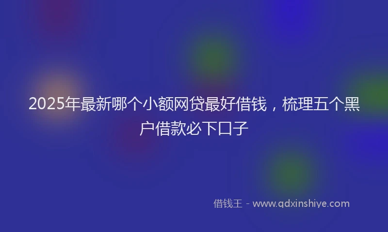 2025年最新哪个小额网贷最好借钱，梳理五个黑户借款必下口子