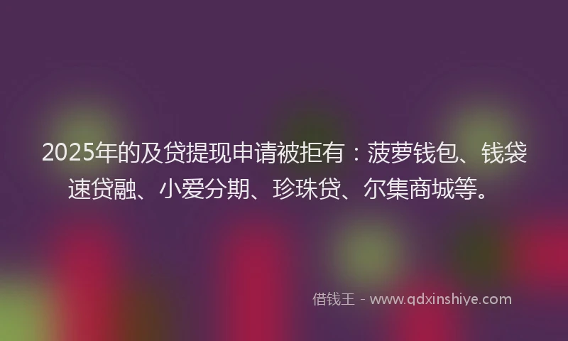 2025年的及贷提现申请被拒有：菠萝钱包、钱袋速贷融、小爱分期、珍珠贷、尔集商城等。
