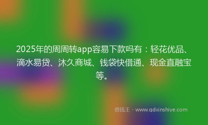 2025年的周周转app容易下款吗有：轻花优品、滴水易贷、沐久商城、钱袋快借通、现金直融宝等。