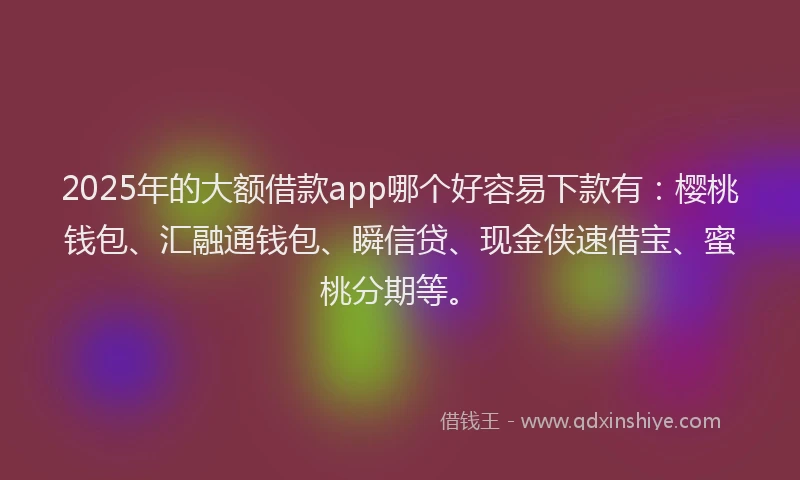 2025年的大额借款app哪个好容易下款有：樱桃钱包、汇融通钱包、瞬信贷、现金侠速借宝、蜜桃分期等。