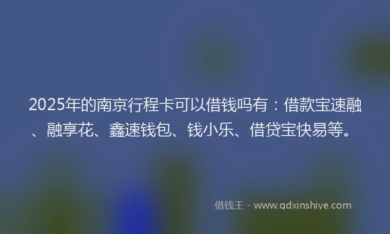 2025年的南京行程卡可以借钱吗有：借款宝速融、融享花、鑫速钱包、钱小乐、借贷宝快易等。